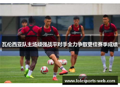 瓦伦西亚队主场顽强战平对手全力争取更佳赛季成绩