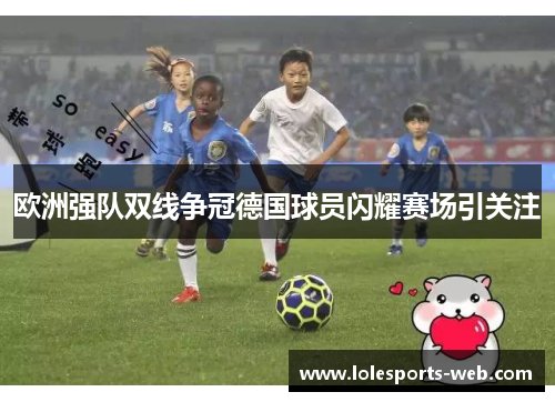 欧洲强队双线争冠德国球员闪耀赛场引关注