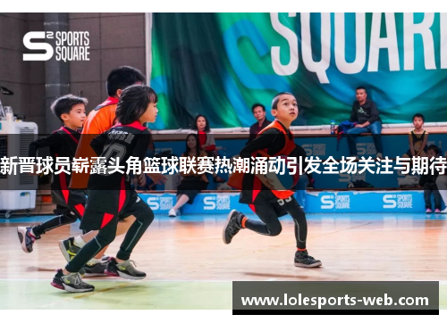 新晋球员崭露头角篮球联赛热潮涌动引发全场关注与期待